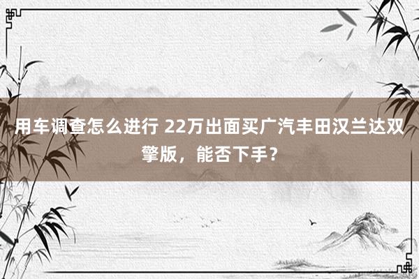 用车调查怎么进行 22万出面买广汽丰田汉兰达双擎版，能否下手？