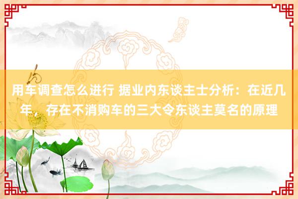 用车调查怎么进行 据业内东谈主士分析：在近几年，存在不消购车的三大令东谈主莫名的原理