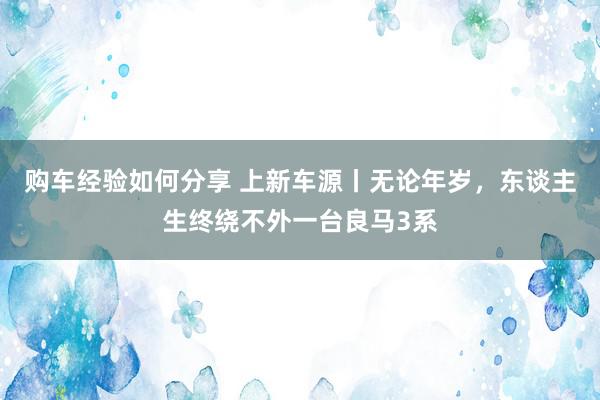 购车经验如何分享 上新车源丨无论年岁，东谈主生终绕不外一台良马3系