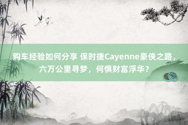 购车经验如何分享 保时捷Cayenne豪侠之路，六万公里寻梦，何惧财富浮华？