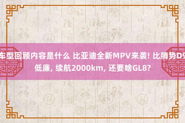 车型回顾内容是什么 比亚迪全新MPV来袭! 比腾势D9低廉, 续航2000km, 还要啥GL8?