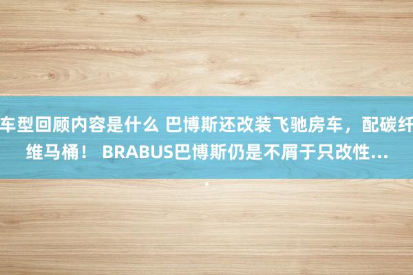 车型回顾内容是什么 巴博斯还改装飞驰房车，配碳纤维马桶！ BRABUS巴博斯仍是不屑于只改性...