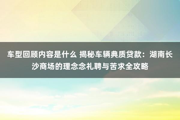 车型回顾内容是什么 揭秘车辆典质贷款：湖南长沙商场的理念念礼聘与苦求全攻略