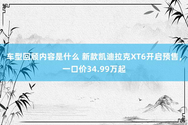 车型回顾内容是什么 新款凯迪拉克XT6开启预售，一口价34.99万起