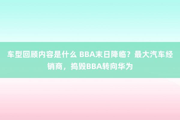 车型回顾内容是什么 BBA末日降临？最大汽车经销商，捣毁BBA转向华为