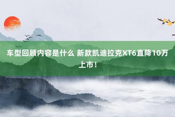 车型回顾内容是什么 新款凯迪拉克XT6直降10万上市！