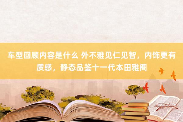 车型回顾内容是什么 外不雅见仁见智，内饰更有质感，静态品鉴十一代本田雅阁