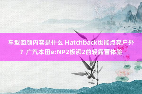 车型回顾内容是什么 Hatchback也能点亮户外？广汽本田e:NP2极湃2的轻露营体验