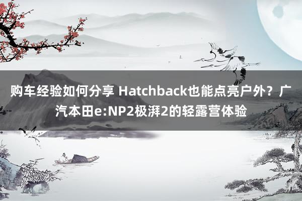 购车经验如何分享 Hatchback也能点亮户外？广汽本田e:NP2极湃2的轻露营体验