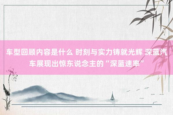 车型回顾内容是什么 时刻与实力铸就光辉 深蓝汽车展现出惊东说念主的“深蓝速率”