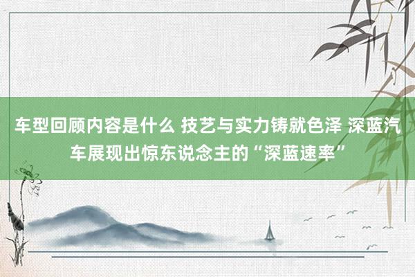 车型回顾内容是什么 技艺与实力铸就色泽 深蓝汽车展现出惊东说念主的“深蓝速率”