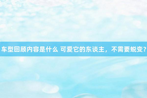 车型回顾内容是什么 可爱它的东谈主，不需要蜕变？