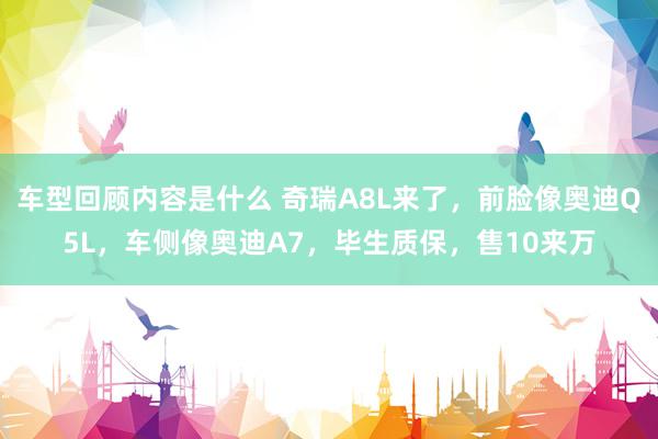 车型回顾内容是什么 奇瑞A8L来了，前脸像奥迪Q5L，车侧像奥迪A7，毕生质保，售10来万