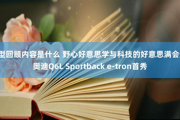 车型回顾内容是什么 野心好意思学与科技的好意思满会通！奥迪Q6L Sportback e-tron首秀