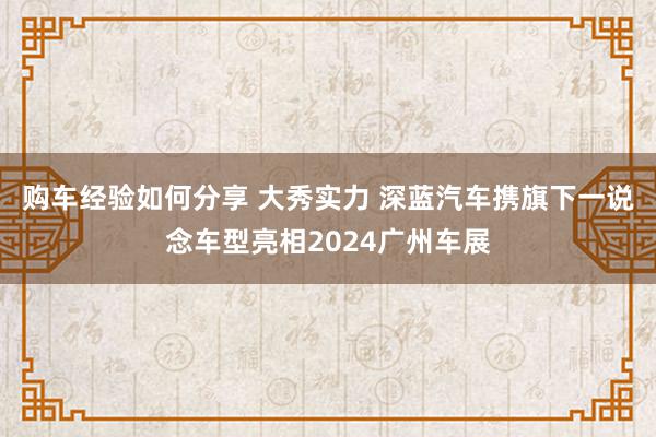 购车经验如何分享 大秀实力 深蓝汽车携旗下一说念车型亮相2024广州车展