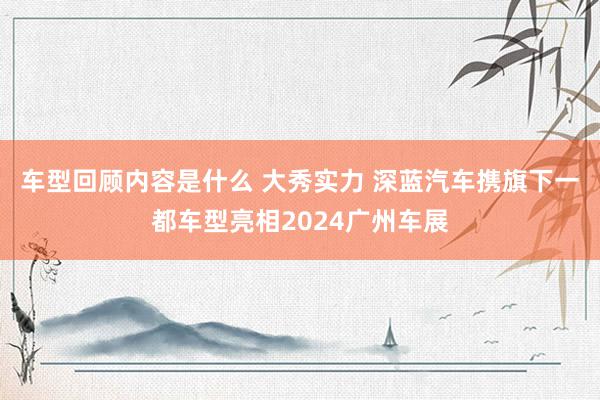 车型回顾内容是什么 大秀实力 深蓝汽车携旗下一都车型亮相2024广州车展