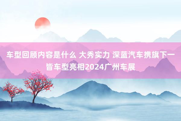 车型回顾内容是什么 大秀实力 深蓝汽车携旗下一皆车型亮相2024广州车展