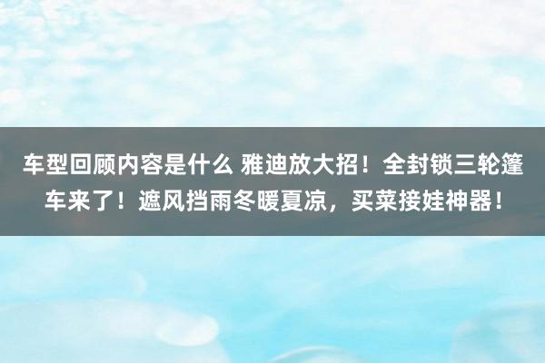 车型回顾内容是什么 雅迪放大招！全封锁三轮篷车来了！遮风挡雨冬暖夏凉，买菜接娃神器！