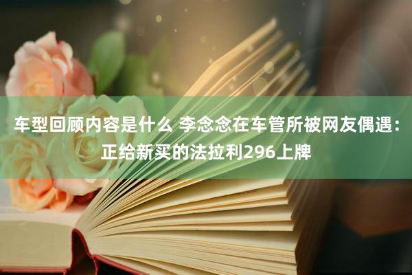 车型回顾内容是什么 李念念在车管所被网友偶遇：正给新买的法拉利296上牌