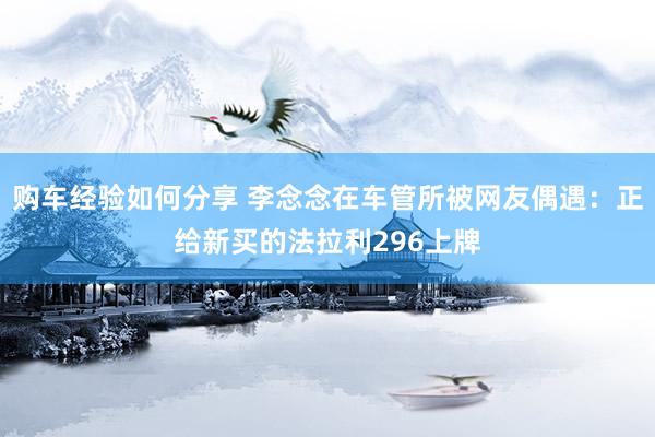 购车经验如何分享 李念念在车管所被网友偶遇：正给新买的法拉利296上牌