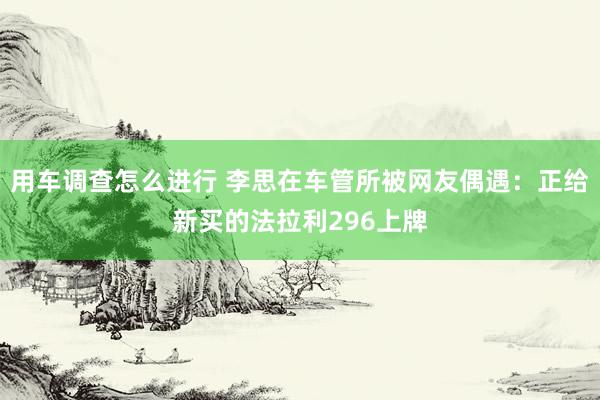 用车调查怎么进行 李思在车管所被网友偶遇：正给新买的法拉利296上牌