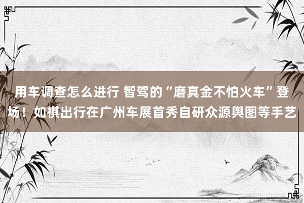 用车调查怎么进行 智驾的“磨真金不怕火车”登场！如祺出行在广州车展首秀自研众源舆图等手艺