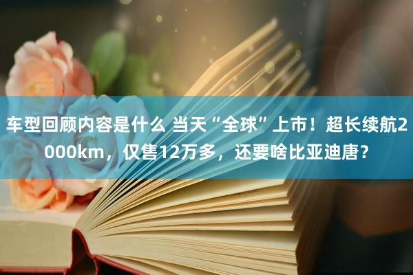 车型回顾内容是什么 当天“全球”上市！超长续航2000km，仅售12万多，还要啥比亚迪唐？