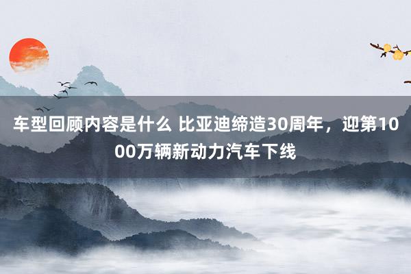 车型回顾内容是什么 比亚迪缔造30周年，迎第1000万辆新动力汽车下线