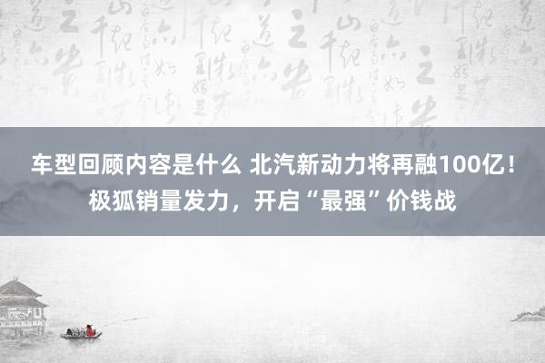 车型回顾内容是什么 北汽新动力将再融100亿！极狐销量发力，开启“最强”价钱战