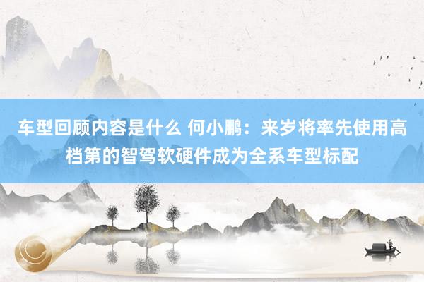 车型回顾内容是什么 何小鹏：来岁将率先使用高档第的智驾软硬件成为全系车型标配