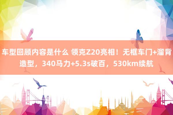 车型回顾内容是什么 领克Z20亮相！无框车门+溜背造型，340马力+5.3s破百，530km续航