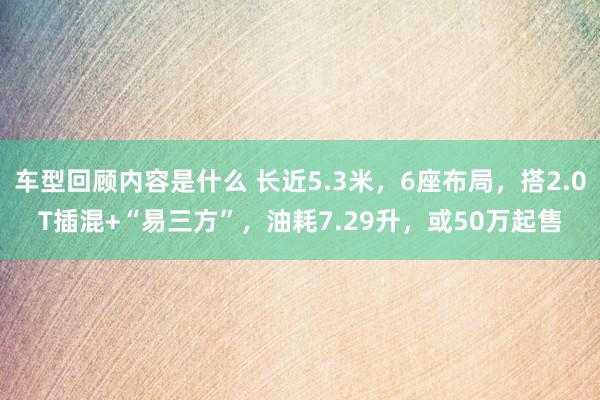 车型回顾内容是什么 长近5.3米，6座布局，搭2.0T插混+“易三方”，油耗7.29升，或50万起售