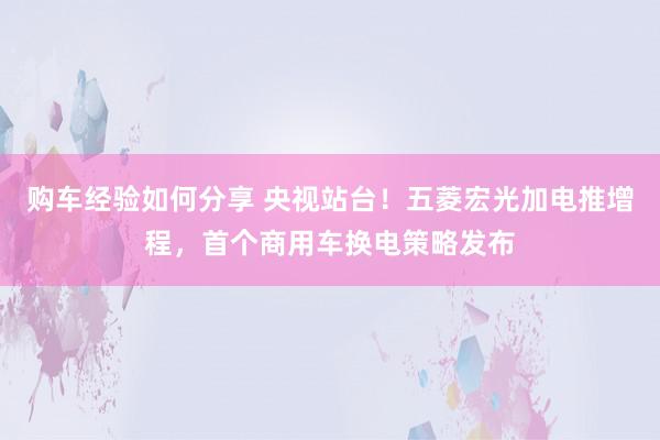 购车经验如何分享 央视站台！五菱宏光加电推增程，首个商用车换电策略发布