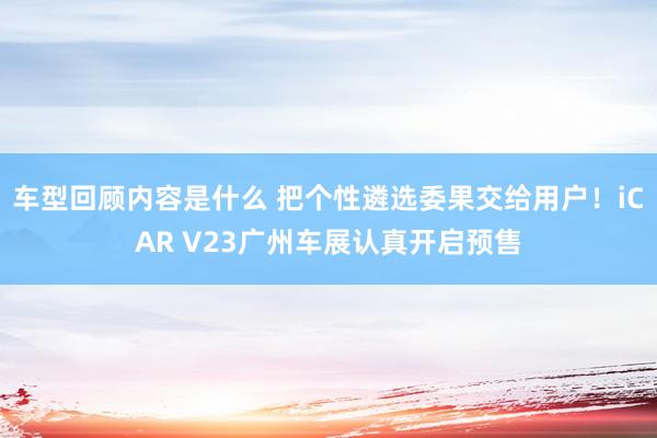 车型回顾内容是什么 把个性遴选委果交给用户！iCAR V23广州车展认真开启预售