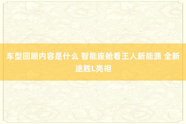 车型回顾内容是什么 智能座舱看王人新能源 全新途胜L亮相