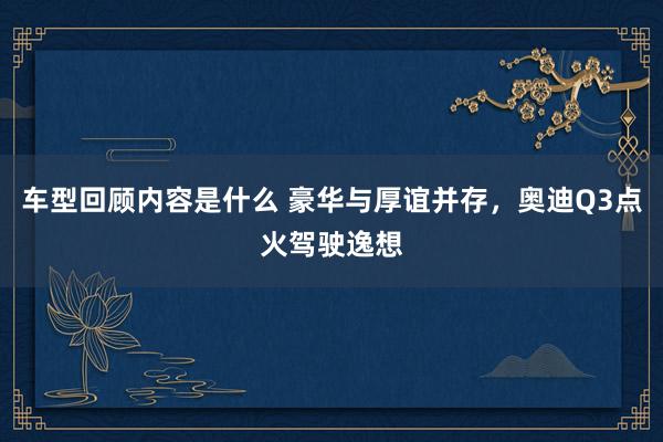 车型回顾内容是什么 豪华与厚谊并存，奥迪Q3点火驾驶逸想