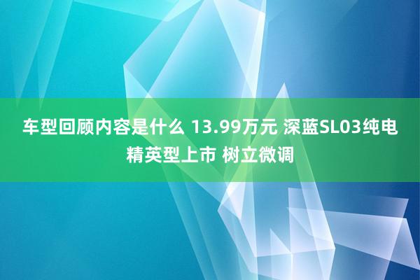 车型回顾内容是什么 13.99万元 深蓝SL03纯电精英型上市 树立微调