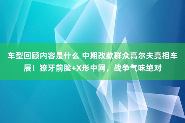 车型回顾内容是什么 中期改款群众高尔夫亮相车展！獠牙前脸+X形中网，战争气味绝对