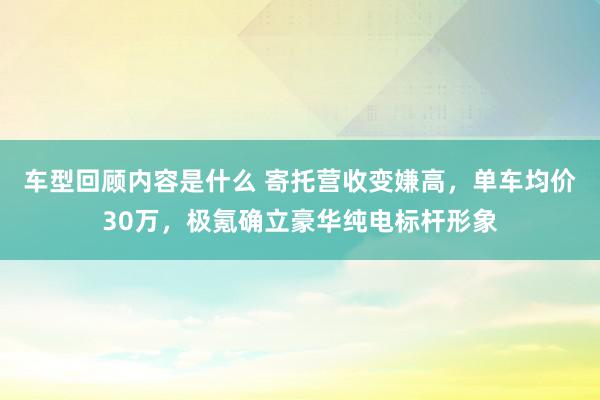 车型回顾内容是什么 寄托营收变嫌高，单车均价30万，极氪确立豪华纯电标杆形象