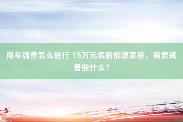 用车调查怎么进行 15万元买新能源家轿，需要戒备些什么？