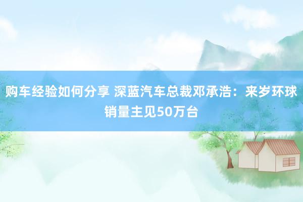 购车经验如何分享 深蓝汽车总裁邓承浩：来岁环球销量主见50万台