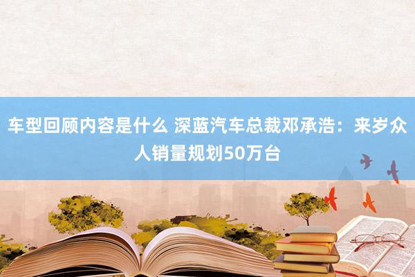 车型回顾内容是什么 深蓝汽车总裁邓承浩：来岁众人销量规划50万台