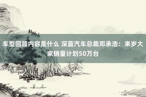 车型回顾内容是什么 深蓝汽车总裁邓承浩：来岁大家销量计划50万台