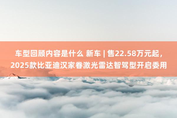 车型回顾内容是什么 新车 | 售22.58万元起，2025款比亚迪汉家眷激光雷达智驾型开启委用