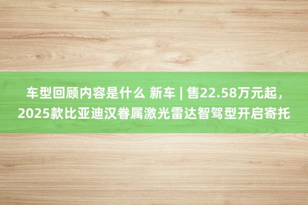 车型回顾内容是什么 新车 | 售22.58万元起，2025款比亚迪汉眷属激光雷达智驾型开启寄托