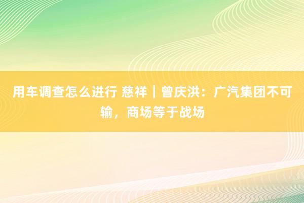 用车调查怎么进行 慈祥｜曾庆洪：广汽集团不可输，商场等于战场