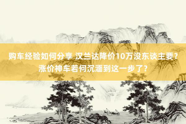 购车经验如何分享 汉兰达降价10万没东谈主要？涨价神车若何沉湎到这一步了？