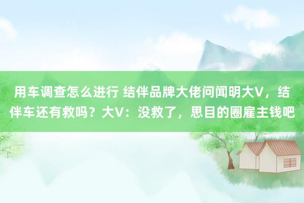 用车调查怎么进行 结伴品牌大佬问闻明大V，结伴车还有救吗？大V：没救了，思目的圈雇主钱吧