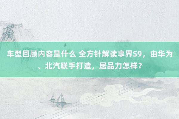 车型回顾内容是什么 全方针解读享界S9，由华为、北汽联手打造，居品力怎样？