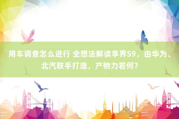 用车调查怎么进行 全想法解读享界S9，由华为、北汽联手打造，产物力若何？